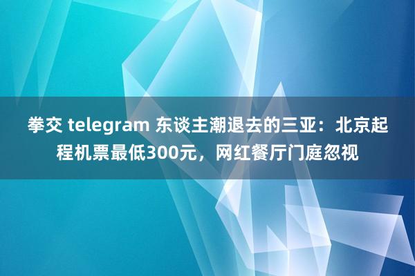 拳交 telegram 东谈主潮退去的三亚：北京起程机票最低300元，网红餐厅门庭忽视