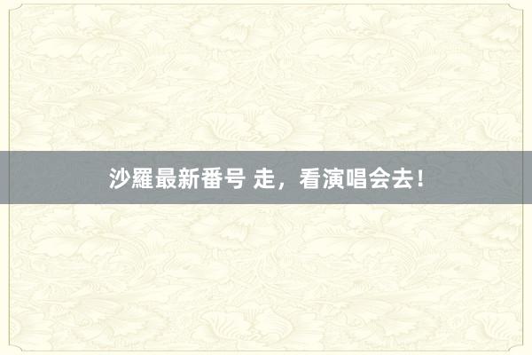 沙羅最新番号 走，看演唱会去！