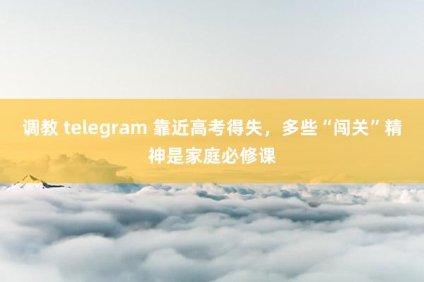 调教 telegram 靠近高考得失，多些“闯关”精神是家庭必修课