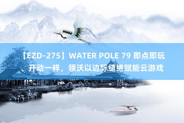 【EZD-275】WATER POLE 79 即点即玩、开动一样，领沃以边际缱绻赋能云游戏