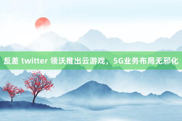 反差 twitter 领沃推出云游戏，5G业务布局无邪化