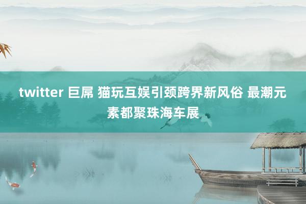 twitter 巨屌 猫玩互娱引颈跨界新风俗 最潮元素都聚珠海车展