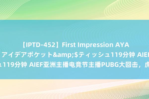 【IPTD-452】First Impression AYA</a>2009-05-01アイデアポケット&$ティッシュ119分钟 AIEF亚洲主播电竞节主播PUBG大回击，虎牙战队推崇出色