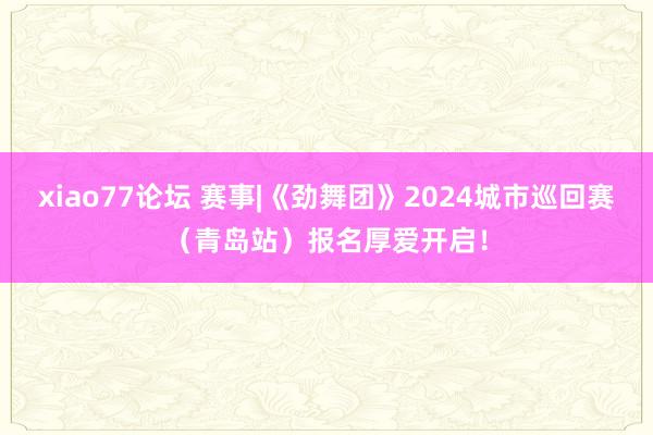 xiao77论坛 赛事|《劲舞团》2024城市巡回赛（青岛站）报名厚爱开启！