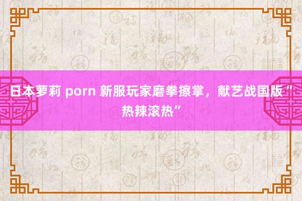 日本萝莉 porn 新服玩家磨拳擦掌，献艺战国版“热辣滚热”