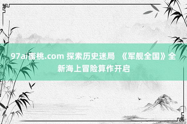 97ai蜜桃.com 探索历史迷局  《军舰全国》全新海上冒险算作开启