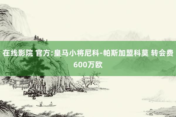 在线影院 官方:皇马小将尼科-帕斯加盟科莫 转会费600万欧