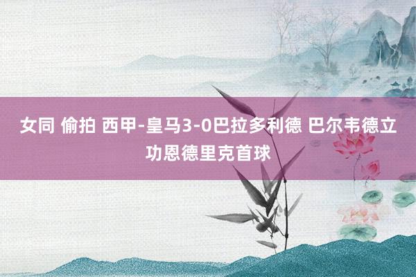 女同 偷拍 西甲-皇马3-0巴拉多利德 巴尔韦德立功恩德里克首球