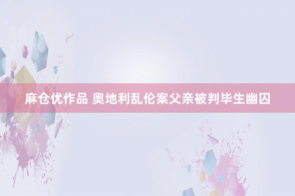 麻仓优作品 奥地利乱伦案父亲被判毕生幽囚