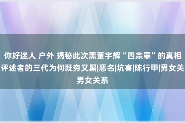 你好迷人 户外 揭秘此次黑董宇辉“四宗罪”的真相：评述者的三代为何既穷又黑|恶名|坑害|陈行甲|男女关系