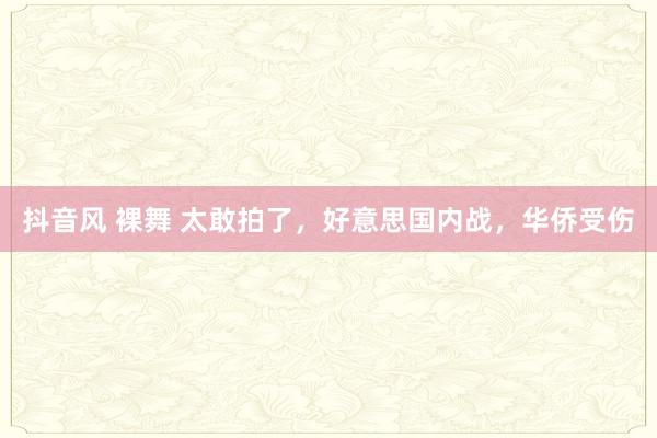 抖音风 裸舞 太敢拍了，好意思国内战，华侨受伤