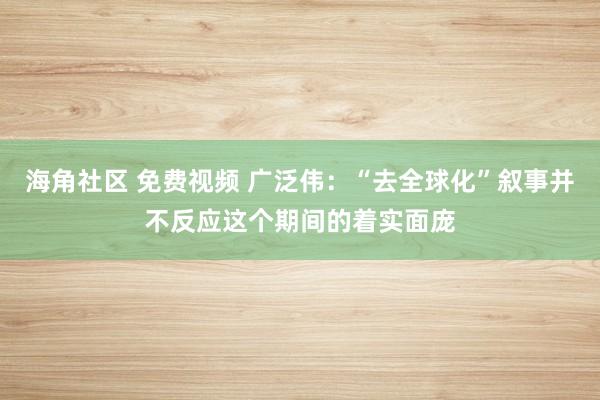 海角社区 免费视频 广泛伟：“去全球化”叙事并不反应这个期间的着实面庞