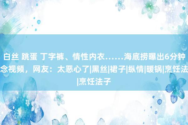 白丝 跳蛋 丁字裤、情性内衣……海底捞曝出6分钟瞻念视频，网友：太恶心了|黑丝|裙子|纵情|暖锅|烹饪法子