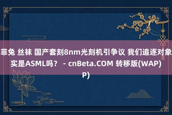 米菲兔 丝袜 国产套刻8nm光刻机引争议 我们追逐对象真实是ASML吗？ - cnBeta.COM 转移版(WAP)