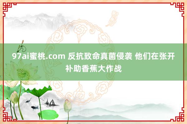 97ai蜜桃.com 反抗致命真菌侵袭 他们在张开补助香蕉大作战