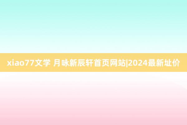 xiao77文学 月咏新辰轩首页网站|2024最新址价