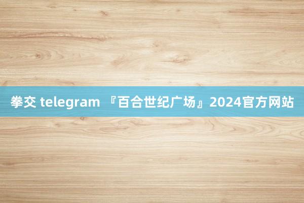 拳交 telegram 『百合世纪广场』2024官方网站