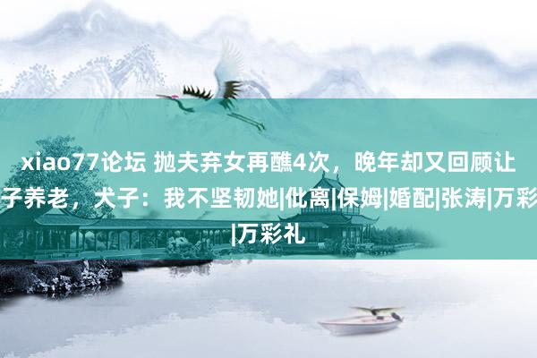 xiao77论坛 抛夫弃女再醮4次，晚年却又回顾让犬子养老，犬子：我不坚韧她|仳离|保姆|婚配|张涛|万彩礼