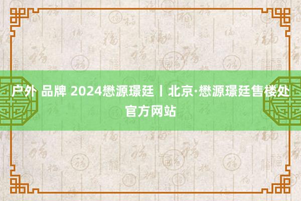 户外 品牌 2024懋源璟廷丨北京·懋源璟廷售楼处官方网站