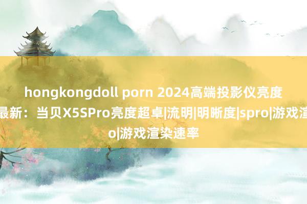 hongkongdoll porn 2024高端投影仪亮度名次榜最新：当贝X5SPro亮度超卓|流明|明晰度|spro|游戏渲染速率