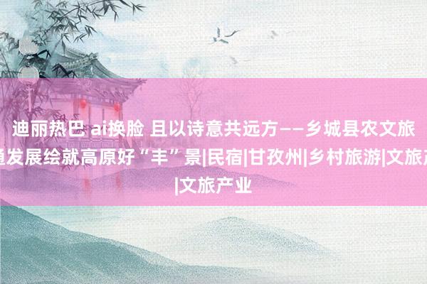 迪丽热巴 ai换脸 且以诗意共远方——乡城县农文旅会通发展绘就高原好“丰”景|民宿|甘孜州|乡村旅游|文旅产业