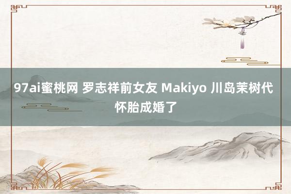 97ai蜜桃网 罗志祥前女友 Makiyo 川岛茉树代 怀胎成婚了