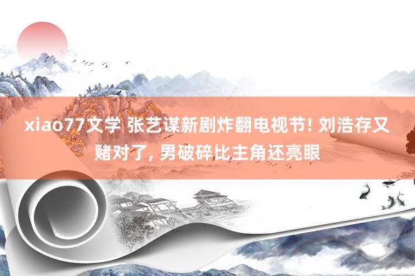 xiao77文学 张艺谋新剧炸翻电视节! 刘浩存又赌对了, 男破碎比主角还亮眼